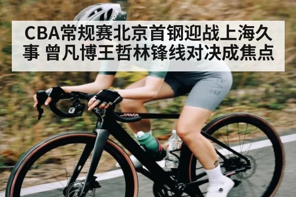 CBA常规赛北京首钢迎战上海久事 曾凡博王哲林锋线对决成焦点